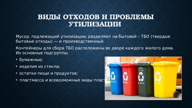 Виды отходов и проблемы утилизации Мусор, подлежащий утилизации, разделяют на бытовой – ТБО (твердые бытовые отходы) — и производственный. Контейнеры для сбора ТБО расположены во дворе каждого жилого дома. Их основные подгруппы: бумажные; изделия из стекла; остатки пищи и продуктов; пластмасса и всевозможные виды пластика. 