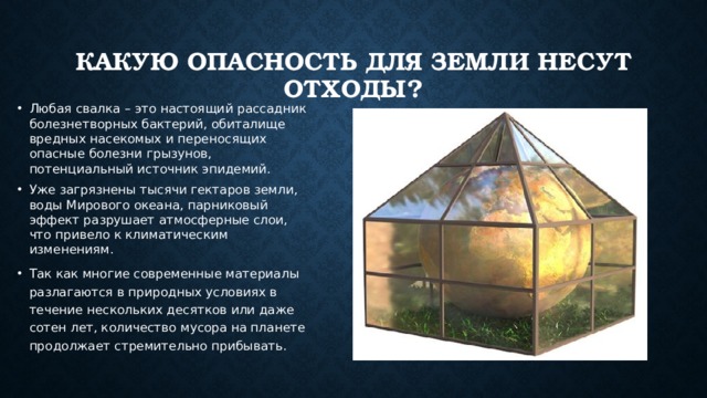 Какую опасность для Земли несут отходы? Любая свалка – это настоящий рассадник болезнетворных бактерий, обиталище вредных насекомых и переносящих опасные болезни грызунов, потенциальный источник эпидемий. Уже загрязнены тысячи гектаров земли, воды Мирового океана, парниковый эффект разрушает атмосферные слои, что привело к климатическим изменениям. Так как многие современные материалы разлагаются в природных условиях в течение нескольких десятков или даже сотен лет, количество мусора на планете продолжает стремительно прибывать. 