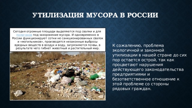 Утилизация мусора в России Сегодня огромные площади выделяются под свалки и для  полигонов  под захоронение мусора. И одновременно в России функционируют сотни не санкционированных свалок и «могильников», производятся незаконные выбросы вредных веществ в воздух и воду, загрязняются почвы, в результате чего гибнет животный и растительный мир. К сожалению, проблема экологичной и законной утилизации в нашей стране до сих пор остается острой, так как процветают нарушения действующего законодательства предприятиями и безответственное отношение к этой проблеме со стороны рядовых граждан. 
