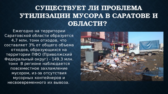 Существует ли проблема утилизации мусора в Саратове и области? Ежегодно на территории Саратовской области образуется 4,7 млн. тонн отходов, что составляет 3% от общего объема отходов, образующихся на территории ПФО (Приволжский Федеральный округ) - 149,3 млн. тонн . В регионе наблюдается повсеместное захламление мусором, из-за отсутствия мусорных контейнеров и несвоевременного их вывоза. 
