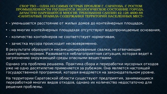 Сбор ТБО – одна из самых острых проблем г. Саратова. С ростом промышленности ухудшается экологическое состояние города.   Зачастую нарушаются многие требования СанПиН 42-128-4690-88 «Санитарные правила содержания территорий населенных мест» - уменьшается расстояние от жилых домов до контейнерных площадок, - на многих контейнерных площадках отсутствуют водопроницаемые основания, - количество контейнеров не соответствует нормативам, - зачистка мусора происходит несвоевременно. В результате образуются несанкционированные свалки, не отвечающие санитарным нормам. Развивается неблагоприятная ситуация, которая ведет к загрязнению окружающей среды опасными веществами. Однако эта проблема решаема. Практика сбора и переработки мусорных отходов уже не одно десятилетие применяется за рубежом. Она является настоящей государственной программой, которая внедряется на законодательном уровне. На территории Саратовской области существуют предприятия, занимающиеся переработкой многих видов отходов, однако их количество недостаточно для решения проблемы. 