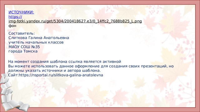 И СТОЧНИКИ: https:// img-fotki.yandex.ru/get/5304/200418627.e3/0_14ffc2_7688b825_L.png  фон Составитель: Слиткова Галина Анатольевна учитель начальных классов МАОУ СОШ №35 города Томска На момент создания шаблона ссылка является активной Вы можете использовать данное оформление для создания своих презентаций, но должны указать источники и автора шаблона. Сайт:https://nsportal.ru/slitkova-galina-anatolevna 
