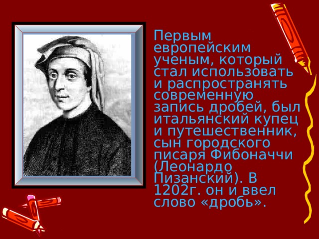Первым европейским ученым, который стал использовать и распространять современную запись дробей, был итальянский купец и путешественник, сын городского писаря Фибоначчи (Леонардо Пизанский). В 1202г. он и ввел слово «дробь».