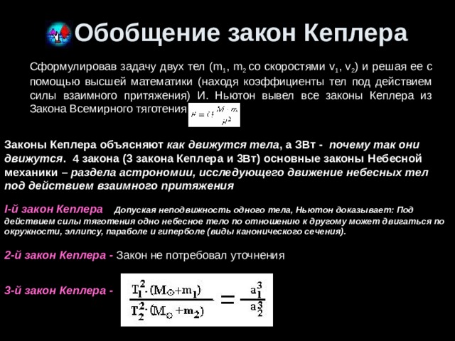 Обобщение закон Кеплера Сформулировав задачу двух тел (m 1 , m 2 со скоростями v 1 , v 2 ) и решая ее с помощью высшей математики (находя коэффициенты тел под действием силы взаимного притяжения) И. Ньютон вывел все законы Кеплера из Закона Всемирного тяготения Законы Кеплера объясняют как движутся тела , а ЗВт - почему так они движутся .  4 закона (3 закона Кеплера и 3Вт) основные законы Небесной механики – раздела астрономии, исследующего движение небесных тел под действием взаимного притяжения I-й закон Кеплера    Допуская неподвижность одного тела, Ньютон доказывает: Под действием силы тяготения одно небесное тело по отношению к другому может двигаться по окружности, эллипсу, параболе и гиперболе (виды канонического сечения). 2-й закон Кеплера - Закон не потребовал уточнения    3-й закон Кеплера -   