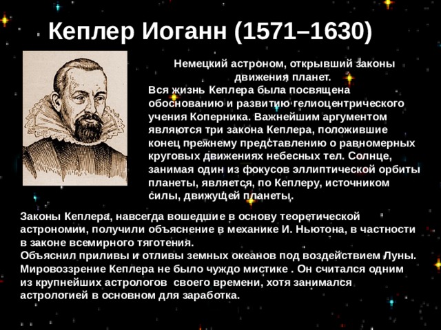 Кеплер Иоганн (1571–1630) Немецкий астроном, открывший законы движения планет. Вся жизнь Кеплера была посвящена обоснованию и развитию гелиоцентрического учения Коперника. Важнейшим аргументом являются три закона Кеплера, положившие конец прежнему представлению о равномерных круговых движениях небесных тел. Солнце, занимая один из фокусов эллиптической орбиты планеты, является, по Кеплеру, источником силы, движущей планеты.  Законы Кеплера, навсегда вошедшие в основу теоретической астрономии, получили объяснение в механике И. Ньютона, в частности в законе всемирного тяготения. Объяснил приливы и отливы земных океанов под воздействием Луны. Мировоззрение Кеплера не было чуждо мистике . Он считался одним из крупнейших астрологов своего времени, хотя занимался астрологией в основном для заработка.  