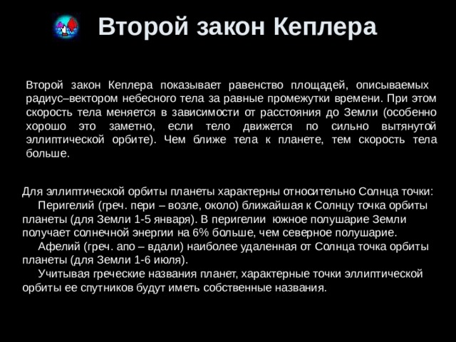 Второй закон Кеплера Второй закон Кеплера показывает равенство площадей, описываемых радиус–вектором небесного тела за равные промежутки времени. При этом скорость тела меняется в зависимости от расстояния до Земли (особенно хорошо это заметно, если тело движется по сильно вытянутой эллиптической орбите). Чем ближе тела к планете, тем скорость тела больше. Для эллиптической орбиты планеты характерны относительно Солнца точки:     Перигелий (греч. пери – возле, около) ближайшая к Солнцу точка орбиты планеты (для Земли 1-5 января). В перигелии  южное полушарие Земли получает солнечной энергии на 6% больше, чем северное полушарие.     Афелий (греч. апо – вдали) наиболее удаленная от Солнца точка орбиты планеты (для Земли 1-6 июля).  Учитывая греческие названия планет, характерные точки эллиптической орбиты ее спутников будут иметь собственные названия. 