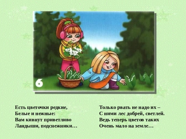 Есть цветочки редкие, Белые и нежные: Вам кивнут приветливо Ландыши, подснежники… Только рвать не надо их – С ними лес добрей, светлей. Ведь теперь цветов таких Очень мало на земле…