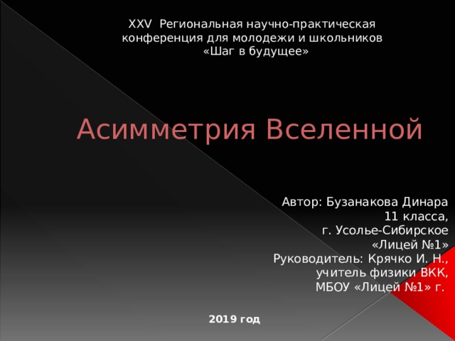 XXV Региональная научно-практическая  конференция для молодежи и школьников  «Шаг в будущее» Асимметрия Вселенной Автор: Бузанакова Динара 11 класса, г. Усолье-Сибирское  «Лицей №1» Руководитель: Крячко И. Н., учитель физики ВКК,  МБОУ «Лицей №1» г.  2019 год 