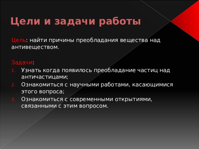 Цели и задачи работы Цель : найти причины преобладания вещества над антивеществом. Задачи : Узнать когда появилось преобладание частиц над античастицами; Ознакомиться с научными работами, касающимися этого вопроса; Ознакомиться с современными открытиями, связанными с этим вопросом. 