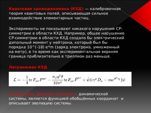 Квантовая хромодинамика (КХД) — калибровочная теория квантовых полей, описывающая сильное взаимодействие элементарных частиц. Эксперименты не показывают никакого нарушения CP-симметрии в области КХД. Например, общее нарушение CP-симметрии в области КХД создало бы электрический дипольный момент у нейтрона, который был бы порядка 10^(-18) e*m (заряд электрона, умноженный на метр), в то время как экспериментальная верхняя граница приблизительно в триллион раз меньше. Лагранжиан КХД     Лагранжиа́н, фу́нкция Лагра́нжа   динамической системы, является функцией обобщённых координат  и описывает эволюцию системы.   