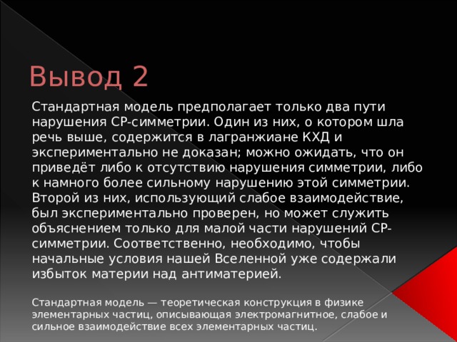 Вывод 2 Стандартная модель предполагает только два пути нарушения CP-симметрии. Один из них, о котором шла речь выше, содержится в лагранжиане КХД и экспериментально не доказан; можно ожидать, что он приведёт либо к отсутствию нарушения симметрии, либо к намного более сильному нарушению этой симметрии. Второй из них, использующий слабое взаимодействие, был экспериментально проверен, но может служить объяснением только для малой части нарушений CP-симметрии. Соответственно, необходимо, чтобы начальные условия нашей Вселенной уже содержали избыток материи над антиматерией. Стандартная модель — теоретическая конструкция в физике элементарных частиц, описывающая электромагнитное, слабое и сильное взаимодействие всех элементарных частиц. 