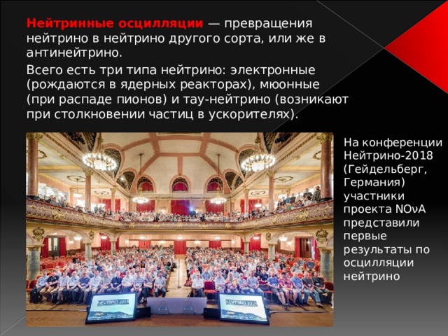 Нейтринные осцилляции — превращения нейтрино в нейтрино другого сорта, или же в антинейтрино.  Всего есть три типа нейтрино: электронные (рождаются в ядерных реакторах), мюонные (при распаде пионов) и тау-нейтрино (возникают при столкновении частиц в ускорителях). На конференции Нейтрино-2018 (Гейдельберг, Германия) участники проекта NOνA представили первые результаты по осцилляции нейтрино 