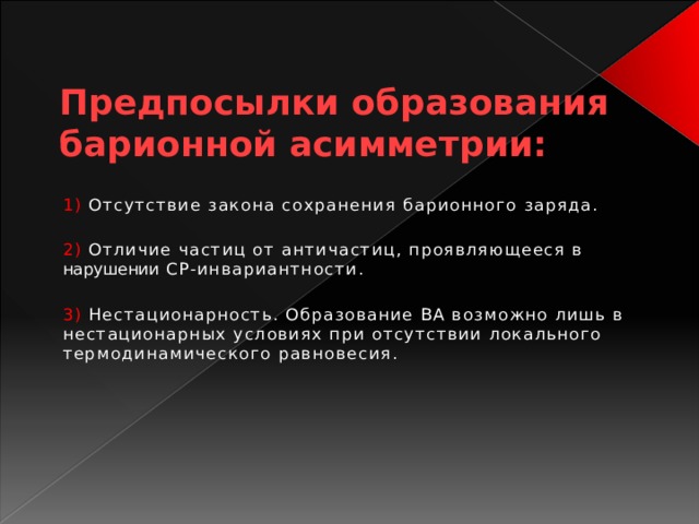 Предпосылки образования барионной асимметрии: 1) Отсутствие закона сохранения барионного заряда. 2) Отличие частиц от античастиц, проявляющееся в нарушении СР-инвариантности. 3) Нестационарность. Образование ВА возможно лишь в нестационарных условиях при отсутствии локального термодинамического равновесия.   