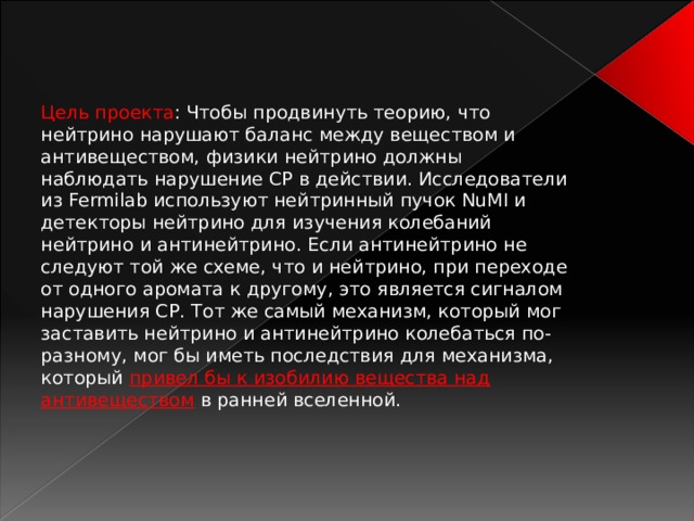 Цель проекта : Чтобы продвинуть теорию, что нейтрино нарушают баланс между веществом и антивеществом, физики нейтрино должны наблюдать нарушение CP в действии. Исследователи из Fermilab используют нейтринный пучок NuMI и детекторы нейтрино для изучения колебаний нейтрино и антинейтрино. Если антинейтрино не следуют той же схеме, что и нейтрино, при переходе от одного аромата к другому, это является сигналом нарушения СР. Тот же самый механизм, который мог заставить нейтрино и антинейтрино колебаться по-разному, мог бы иметь последствия для механизма, который привел бы к изобилию вещества над антивеществом в ранней вселенной. 