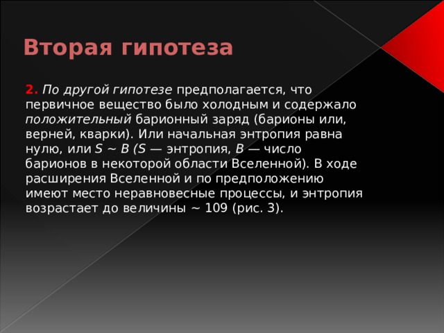 Вторая гипотеза 2.  По другой гипотезе предполагается, что первичное вещество было холодным и содержало положительный барионный заряд (барионы или, верней, кварки). Или начальная энтропия равна нулю, или S ~ В (S — энтропия, В — число барионов в некоторой области Вселенной). В ходе расширения Вселенной и по предположению имеют место неравновесные процессы, и энтропия возрастает до величины ~ 109 (рис. 3). 