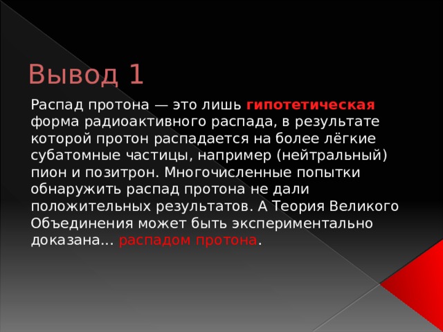 Вывод 1 Распад протона — это лишь гипотетическая форма радиоактивного распада, в результате которой протон распадается на более лёгкие субатомные частицы, например (нейтральный) пион и позитрон. Многочисленные попытки обнаружить распад протона не дали положительных результатов. А Теория Великого Объединения может быть экспериментально доказана... распадом протона . 