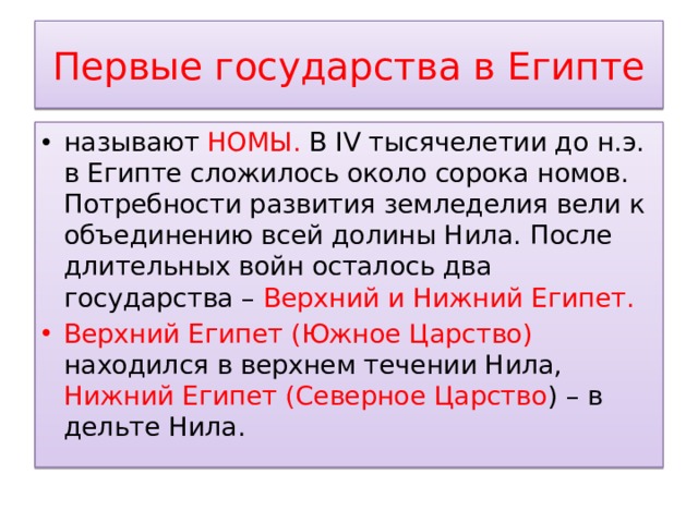 Первые государства в Египте называют НОМЫ. В IV тысячелетии до н.э. в Египте сложилось около сорока номов. Потребности развития земледелия вели к объединению всей долины Нила. После длительных войн осталось два государства – Верхний и Нижний Египет. Верхний Египет (Южное Царство) находился в верхнем течении Нила, Нижний Египет (Северное Царство ) – в дельте Нила. 