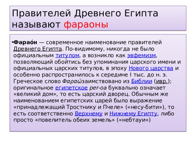 Правителей Древнего Египта называют фараоны Фарао́н  — современное наименование правителей  Древнего Египта . По-видимому, никогда не было официальным  титулом , а возникло как  эвфемизм , позволяющий обойтись без упоминания царского имени и официальных царских титулов, в эпоху  Нового царства  и особенно распространилось к середине I тыс. до н. э. Греческое слово  Φαραώ заимствовано из  Библии  ( ивр. ) ; оригинальное  египетское   per-oa   буквально означает «великий дом», то есть царский дворец. Обычным же наименованием египетских царей было выражение «принадлежащий Тростнику и Пчеле» («несу-бити»), то есть соответственно  Верхнему  и  Нижнему Египту , либо просто «повелитель обеих земель» («небтауи») 