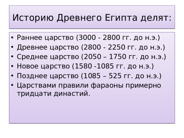Историю Древнего Египта делят: Раннее царство (3000 - 2800 гг. до н.э.) Древнее царство (2800 - 2250 гг. до н.э.) Среднее царство (2050 – 1750 гг. до н.э.) Новое царство (1580 -1085 гг. до н.э.) Позднее царство (1085 – 525 гг. до н.э.) Царствами правили фараоны примерно тридцати династий. 