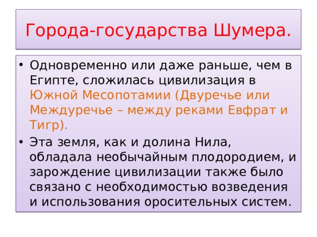 Города-государства Шумера. Одновременно или даже раньше, чем в Египте, сложилась цивилизация в Южной Месопотамии (Двуречье или Междуречье – между реками Евфрат и Тигр). Эта земля, как и долина Нила, обладала необычайным плодородием, и зарождение цивилизации также было связано с необходимостью возведения и использования оросительных систем. 