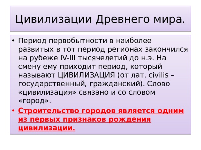 Цивилизации Древнего мира. Период первобытности в наиболее развитых в тот период регионах закончился на рубеже IV-III тысячелетий до н.э. На смену ему приходит период, который называют ЦИВИЛИЗАЦИЯ (от лат. civilis – государственный, гражданский). Слово «цивилизация» связано и со словом «город». Строительство городов является одним из первых признаков рождения цивилизации. 