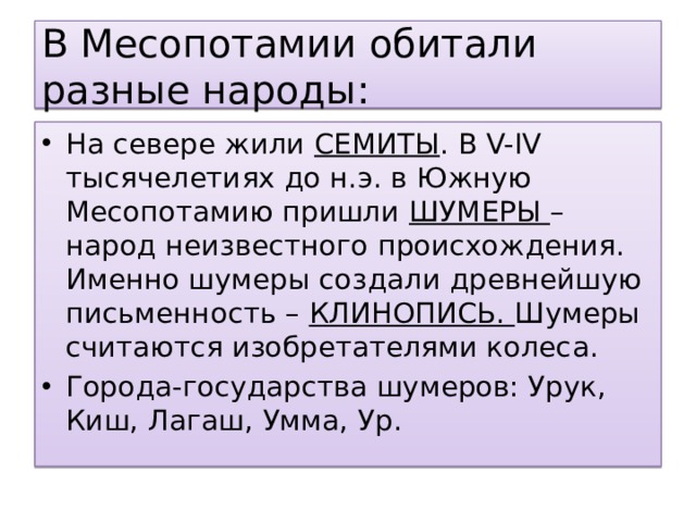 В Месопотамии обитали разные народы: На севере жили СЕМИТЫ . В V-IV тысячелетиях до н.э. в Южную Месопотамию пришли ШУМЕРЫ – народ неизвестного происхождения. Именно шумеры создали древнейшую письменность – КЛИНОПИСЬ. Шумеры считаются изобретателями колеса. Города-государства шумеров: Урук, Киш, Лагаш, Умма, Ур. 
