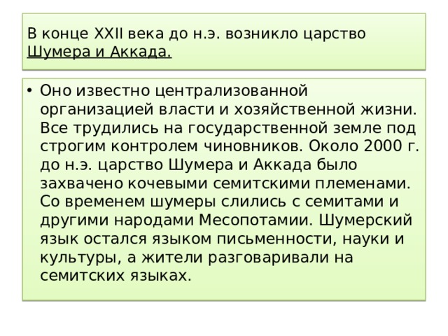В конце XXII века до н.э. возникло царство Шумера и Аккада. Оно известно централизованной организацией власти и хозяйственной жизни. Все трудились на государственной земле под строгим контролем чиновников. Около 2000 г. до н.э. царство Шумера и Аккада было захвачено кочевыми семитскими племенами. Со временем шумеры слились с семитами и другими народами Месопотамии. Шумерский язык остался языком письменности, науки и культуры, а жители разговаривали на семитских языках. 
