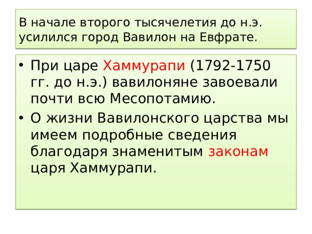 В начале второго тысячелетия до н.э. усилился город Вавилон на Евфрате. При царе Хаммурапи (1792-1750 гг. до н.э.) вавилоняне завоевали почти всю Месопотамию. О жизни Вавилонского царства мы имеем подробные сведения благодаря знаменитым законам царя Хаммурапи. 