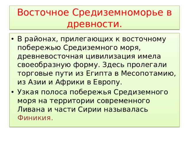 Восточное Средиземноморье в древности. В районах, прилегающих к восточному побережью Средиземного моря, древневосточная цивилизация имела своеобразную форму. Здесь пролегали торговые пути из Египта в Месопотамию, из Азии и Африки в Европу. Узкая полоса побережья Средиземного моря на территории современного Ливана и части Сирии называлась Финикия. 