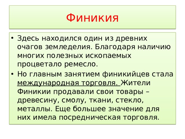 Финикия Здесь находился один из древних очагов земледелия. Благодаря наличию многих полезных ископаемых процветало ремесло. Но главным занятием финикийцев стала международная торговля. Жители Финикии продавали свои товары – древесину, смолу, ткани, стекло, металлы. Еще большее значение для них имела посредническая торговля. 