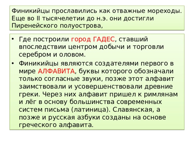 Финикийцы прославились как отважные мореходы. Еще во II тысячелетии до н.э. они достигли Пиренейского полуострова, Где построили город ГАДЕС , ставший впоследствии центром добычи и торговли серебром и оловом. Финикийцы являются создателями первого в мире АЛФАВИТА , буквы которого обозначали только согласные звуки, позже этот алфавит заимствовали и усовершенствовали древние греки. Через них алфавит пришел к римлянам и лёг в основу большинства современных систем письма (латиница). Славянская, а позже и русская азбуки созданы на основе греческого алфавита. 