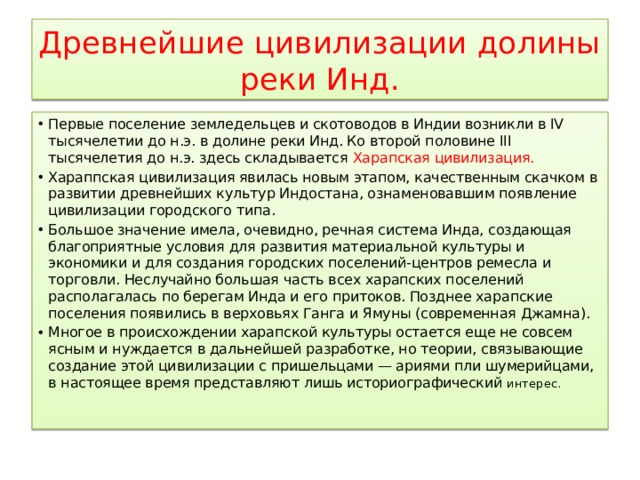 Древнейшие цивилизации долины реки Инд. Первые поселение земледельцев и скотоводов в Индии возникли в IV тысячелетии до н.э. в долине реки Инд. Ко второй половине III тысячелетия до н.э. здесь складывается Харапская цивилизация. Хараппская цивилизация явилась новым этапом, качественным скачком в развитии древнейших культур Индостана, ознаменовавшим появление цивилизации городского типа. Большое значение имела, очевидно, речная система Инда, создающая благоприятные условия для развития материальной культуры и экономики и для создания городских поселений-центров ремесла и торговли. Неслучайно большая часть всех харапских поселений располагалась по берегам Инда и его притоков. Позднее харапские поселения появились в верховьях Ганга и Ямуны (современная Джамна). Многое в происхождении харапской культуры остается еще не совсем ясным и нуждается в дальнейшей разработке, но теории, связывающие создание этой цивилизации с пришельцами — ариями пли шумерийцами, в настоящее время представляют лишь историографический интерес. 