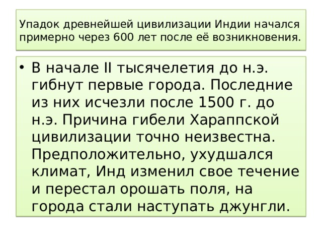Упадок древнейшей цивилизации Индии начался примерно через 600 лет после её возникновения. В начале II тысячелетия до н.э. гибнут первые города. Последние из них исчезли после 1500 г. до н.э. Причина гибели Хараппской цивилизации точно неизвестна. Предположительно, ухудшался климат, Инд изменил свое течение и перестал орошать поля, на города стали наступать джунгли. 
