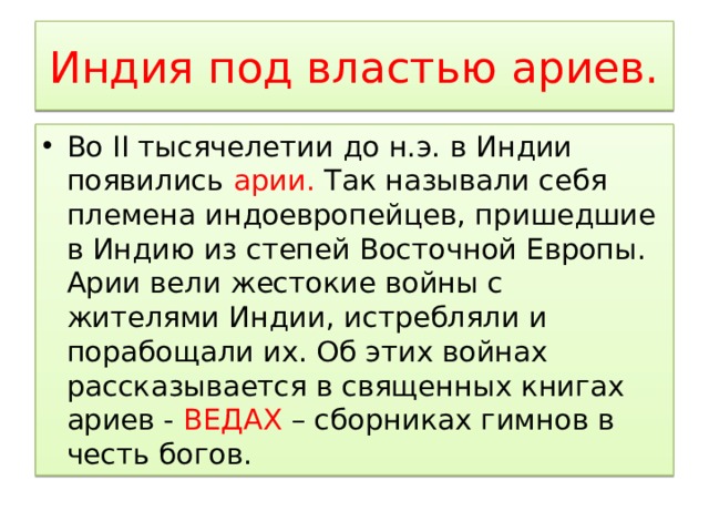 Индия под властью ариев. Во II тысячелетии до н.э. в Индии появились арии. Так называли себя племена индоевропейцев, пришедшие в Индию из степей Восточной Европы. Арии вели жестокие войны с жителями Индии, истребляли и порабощали их. Об этих войнах рассказывается в священных книгах ариев - ВЕДАХ – сборниках гимнов в честь богов. 