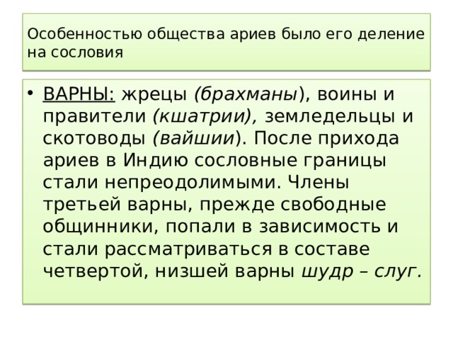Особенностью общества ариев было его деление на сословия ВАРНЫ: жрецы (брахманы ), воины и правители (кшатрии), земледельцы и скотоводы (вайшии ). После прихода ариев в Индию сословные границы стали непреодолимыми. Члены третьей варны, прежде свободные общинники, попали в зависимость и стали рассматриваться в составе четвертой, низшей варны шудр – слуг. 