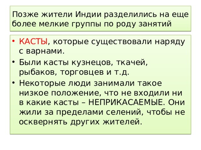Позже жители Индии разделились на еще более мелкие группы по роду занятий КАСТЫ , которые существовали наряду с варнами. Были касты кузнецов, ткачей, рыбаков, торговцев и т.д. Некоторые люди занимали такое низкое положение, что не входили ни в какие касты – НЕПРИКАСАЕМЫЕ. Они жили за пределами селений, чтобы не осквернять других жителей. 