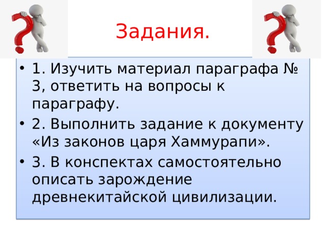 Задания. 1. Изучить материал параграфа № 3, ответить на вопросы к параграфу. 2. Выполнить задание к документу «Из законов царя Хаммурапи». 3. В конспектах самостоятельно описать зарождение древнекитайской цивилизации. 