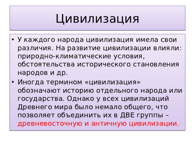 Цивилизация У каждого народа цивилизация имела свои различия. На развитие цивилизации влияли: природно-климатические условия, обстоятельства исторического становления народов и др. Иногда термином «цивилизация» обозначают историю отдельного народа или государства. Однако у всех цивилизаций Древнего мира было немало общего, что позволяет объединить их в ДВЕ группы – древневосточную и античную цивилизации. 