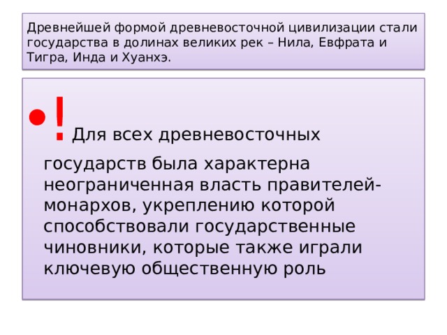 Древнейшей формой древневосточной цивилизации стали государства в долинах великих рек – Нила, Евфрата и Тигра, Инда и Хуанхэ. ! Для всех древневосточных государств была характерна неограниченная власть правителей-монархов, укреплению которой способствовали государственные чиновники, которые также играли ключевую общественную роль 