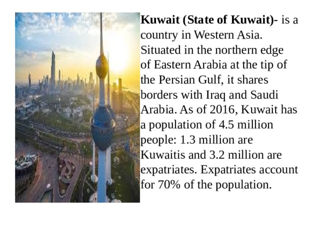 Kuwait (State of Kuwait)-  is a country in Western Asia. Situated in the northern edge of Eastern Arabia at the tip of the Persian Gulf, it shares borders with Iraq and Saudi Arabia. As of 2016, Kuwait has a population of 4.5 million people: 1.3 million are Kuwaitis and 3.2 million are expatriates. Expatriates account for 70% of the population. 