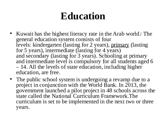Education Kuwait has the highest literacy rate in the Arab world. [  The general education system consists of four levels: kindergarten (lasting for 2 years),  primary  (lasting for 5 years), intermediate (lasting for 4 years) and secondary (lasting for 3 years). Schooling at primary and intermediate level is compulsory for all students aged 6 – 14. All the levels of state education, including higher education, are free. The public school system is undergoing a revamp due to a project in conjunction with the World Bank. In 2013, the government launched a pilot project in 48 schools across the state called the National Curriculum Framework.The curriculum is set to be implemented in the next two or three years.  