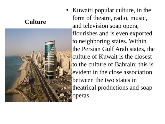 Kuwaiti popular culture, in the form of theatre, radio, music, and television soap opera, flourishes and is even exported to neighboring states. Within the Persian Gulf Arab states, the culture of Kuwait is the closest to the culture of Bahrain; this is evident in the close association between the two states in theatrical productions and soap operas. Culture 
