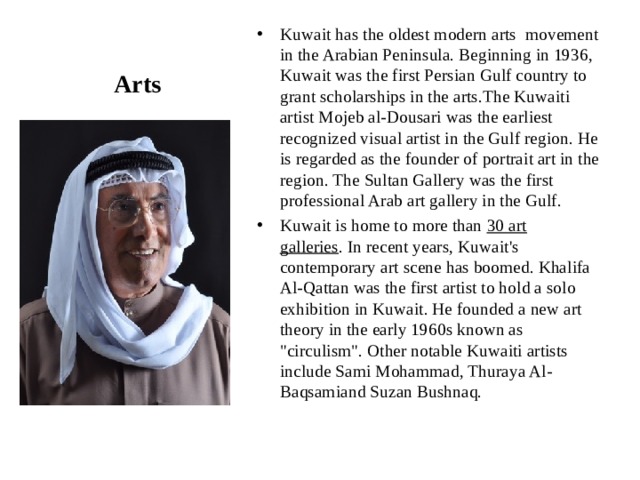 Kuwait has the oldest modern arts  movement in the Arabian Peninsula. Beginning in 1936, Kuwait was the first Persian Gulf country to grant scholarships in the arts.The Kuwaiti artist Mojeb al-Dousari was the earliest recognized visual artist in the Gulf region. He is regarded as the founder of portrait art in the region. The Sultan Gallery was the first professional Arab art gallery in the Gulf. Kuwait is home to more than  30 art galleries . In recent years, Kuwait's contemporary art scene has boomed. Khalifa Al-Qattan was the first artist to hold a solo exhibition in Kuwait. He founded a new art theory in the early 1960s known as 