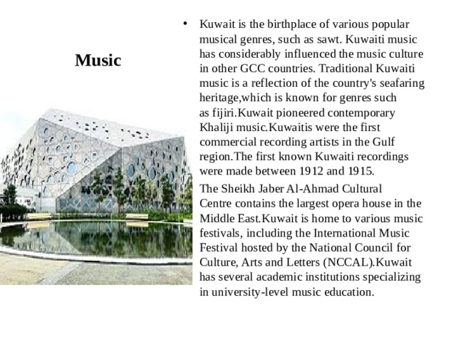 Kuwait is the birthplace of various popular musical genres, such as sawt. Kuwaiti music has considerably influenced the music culture in other GCC countries. Traditional Kuwaiti music is a reflection of the country's seafaring heritage,which is known for genres such as fijiri.Kuwait pioneered contemporary Khaliji music.Kuwaitis were the first commercial recording artists in the Gulf region.The first known Kuwaiti recordings were made between 1912 and 1915. The Sheikh Jaber Al-Ahmad Cultural Centre contains the largest opera house in the Middle East.Kuwait is home to various music festivals, including the International Music Festival hosted by the National Council for Culture, Arts and Letters (NCCAL).Kuwait has several academic institutions specializing in university-level music education. Music 