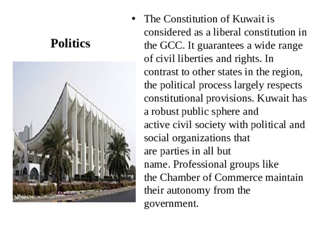 The Constitution of Kuwait is considered as a liberal constitution in the GCC. It guarantees a wide range of civil liberties and rights. In contrast to other states in the region, the political process largely respects constitutional provisions. Kuwait has a robust public sphere and active civil society with political and social organizations that are parties in all but name. Professional groups like the Chamber of Commerce maintain their autonomy from the government. Politics 