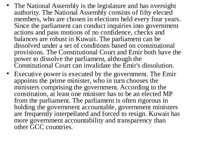 The National Assembly is the legislature and has oversight authority. The National Assembly consists of fifty elected members, who are chosen in elections held every four years. Since the parliament can conduct inquiries into government actions and pass motions of no confidence, checks and balances are robust in Kuwait. The parliament can be dissolved under a set of conditions based on constitutional provisions. The Constitutional Court and Emir both have the power to dissolve the parliament, although the Constitutional Court can invalidate the Emir's dissolution. Executive power is executed by the government. The Emir appoints the prime minister, who in turn chooses the ministers comprising the government. According to the constitution, at least one minister has to be an elected MP from the parliament. The parliament is often rigorous in holding the government accountable, government ministers are frequently interpellated and forced to resign. Kuwait has more government accountability and transparency than other GCC countries.  