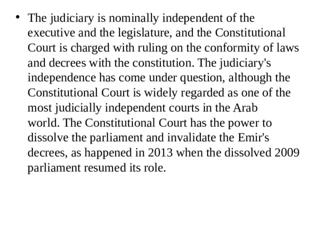 The judiciary is nominally independent of the executive and the legislature, and the Constitutional Court is charged with ruling on the conformity of laws and decrees with the constitution. The judiciary's independence has come under question, although the Constitutional Court is widely regarded as one of the most judicially independent courts in the Arab world. The Constitutional Court has the power to dissolve the parliament and invalidate the Emir's decrees, as happened in 2013 when the dissolved 2009 parliament resumed its role. 