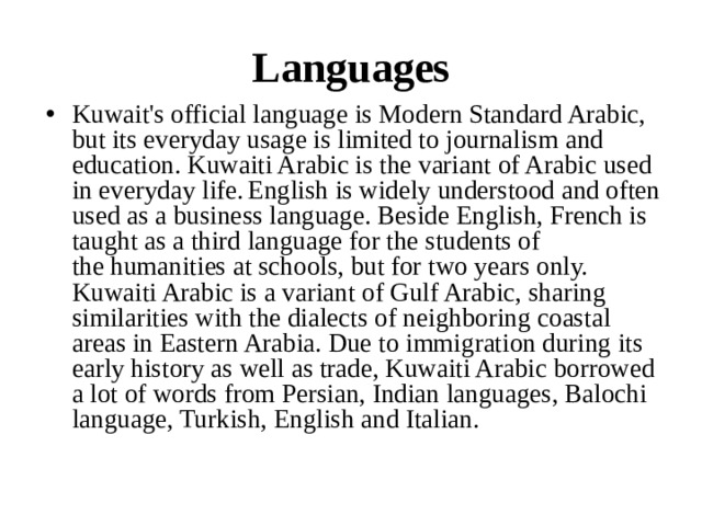 Languages Kuwait's official language is Modern Standard Arabic, but its everyday usage is limited to journalism and education. Kuwaiti Arabic is the variant of Arabic used in everyday life.  English is widely understood and often used as a business language. Beside English, French is taught as a third language for the students of the humanities at schools, but for two years only. Kuwaiti Arabic is a variant of Gulf Arabic, sharing similarities with the dialects of neighboring coastal areas in Eastern Arabia. Due to immigration during its early history as well as trade, Kuwaiti Arabic borrowed a lot of words from Persian, Indian languages, Balochi language, Turkish, English and Italian. 