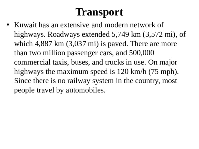 Transport Kuwait has an extensive and modern network of highways. Roadways extended 5,749 km (3,572 mi), of which 4,887 km (3,037 mi) is paved. There are more than two million passenger cars, and 500,000 commercial taxis, buses, and trucks in use. On major highways the maximum speed is 120 km/h (75 mph). Since there is no railway system in the country, most people travel by automobiles. 