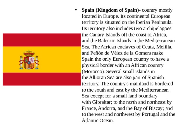 Spain (Kingdom of Spain )- country mostly located in Europe. Its continental European territory is situated on the Iberian Peninsula. Its territory also includes two archipelagoes: the Canary Islands off the coast of Africa, and the Balearic Islands in the Mediterranean Sea. The African enclaves of Ceuta, Melilla, and Peñón de Vélez de la Gomera  make Spain the only European country to have a physical border with an African country (Morocco). Several small islands in the Alboran Sea are also part of Spanish territory. The country's mainland is bordered to the south and east by the Mediterranean Sea except for a small land boundary with Gibraltar; to the north and northeast by France, Andorra, and the Bay of Biscay; and to the west and northwest by Portugal and the Atlantic Ocean. 